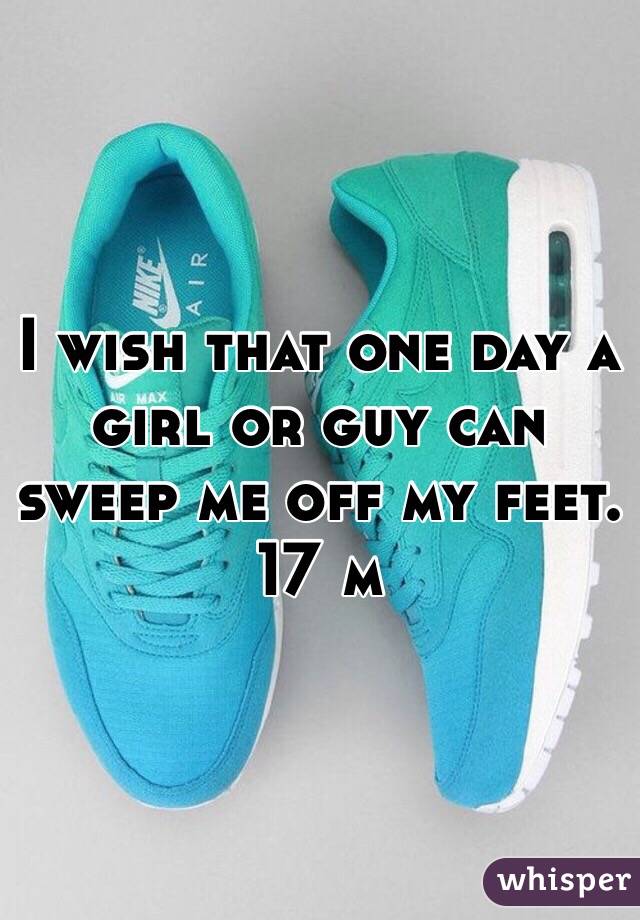 I wish that one day a girl or guy can sweep me off my feet. 17 m