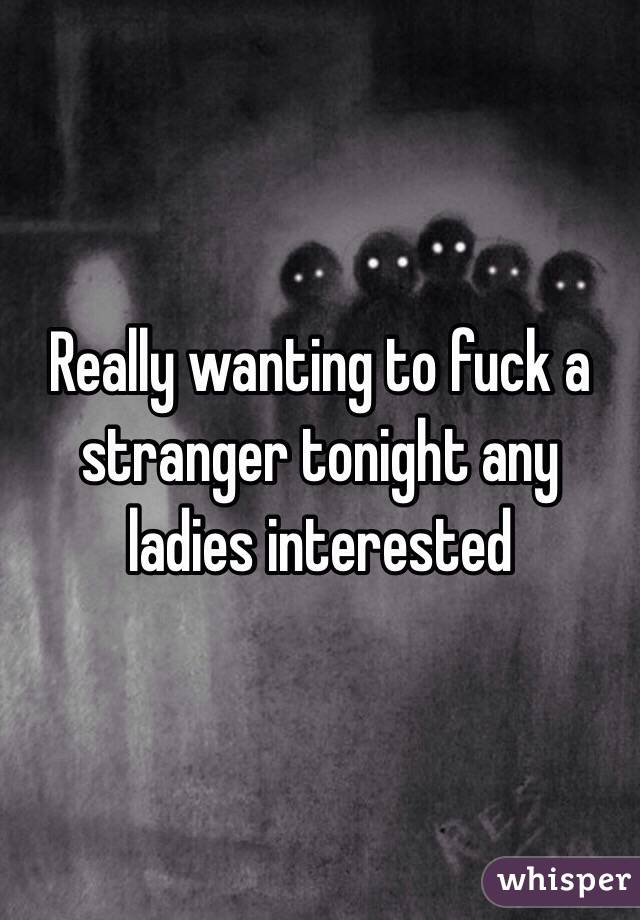 Really wanting to fuck a stranger tonight any ladies interested 