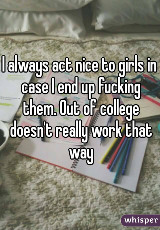 I always act nice to girls in case I end up fucking them. Out of college doesn't really work that way