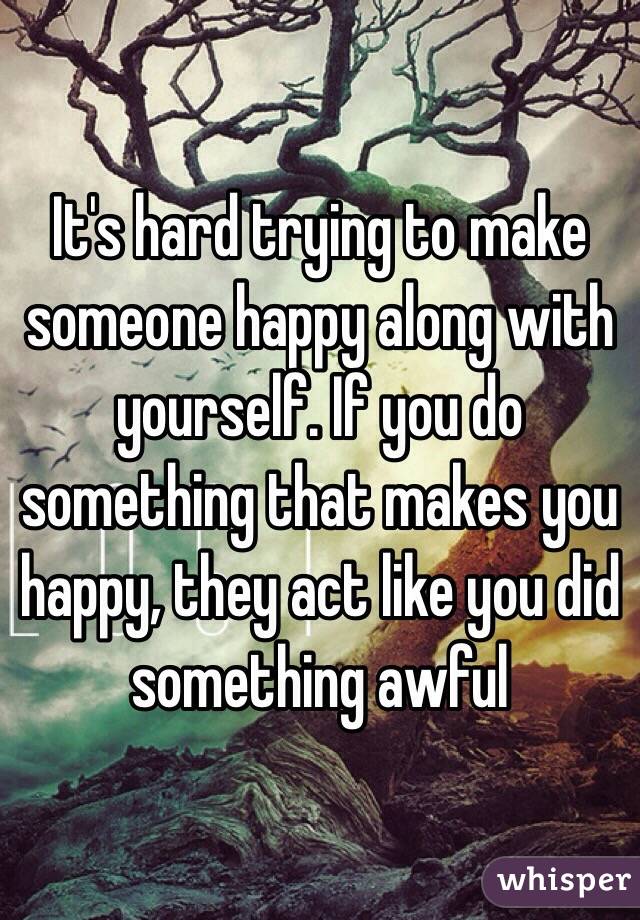 It's hard trying to make someone happy along with yourself. If you do something that makes you happy, they act like you did something awful