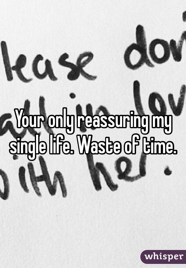 Your only reassuring my single life. Waste of time.