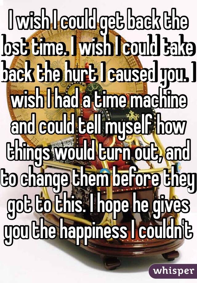 I wish I could get back the lost time. I wish I could take back the hurt I caused you. I wish I had a time machine and could tell myself how things would turn out, and to change them before they got to this. I hope he gives you the happiness I couldn't