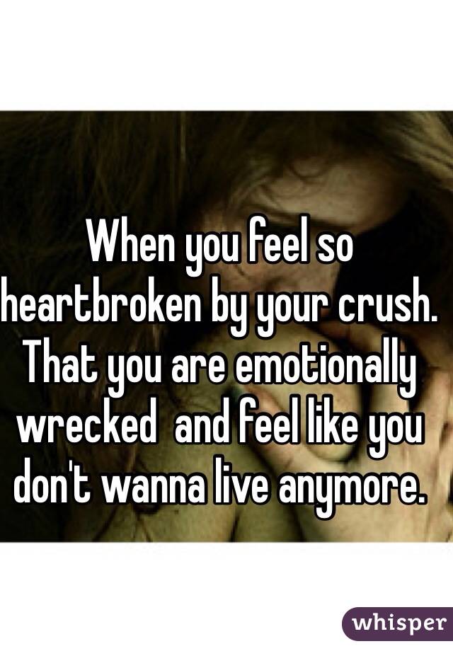 When you feel so heartbroken by your crush. That you are emotionally wrecked  and feel like you don't wanna live anymore. 