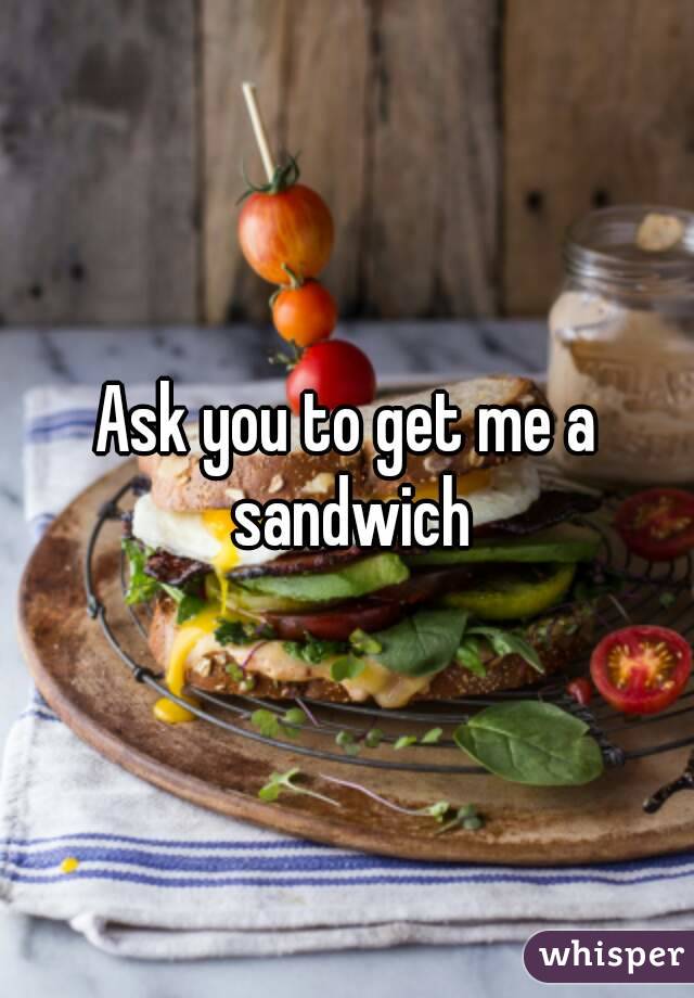 Ask you to get me a sandwich