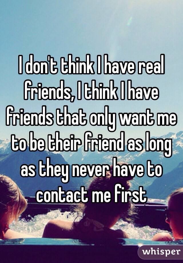 I don't think I have real friends, I think I have friends that only want me to be their friend as long as they never have to contact me first 