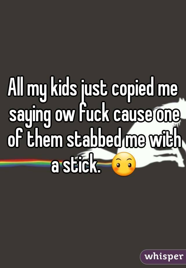 All my kids just copied me saying ow fuck cause one of them stabbed me with a stick.  😶