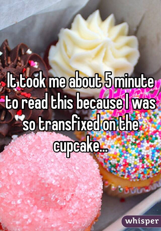 It took me about 5 minute to read this because I was so transfixed on the cupcake...