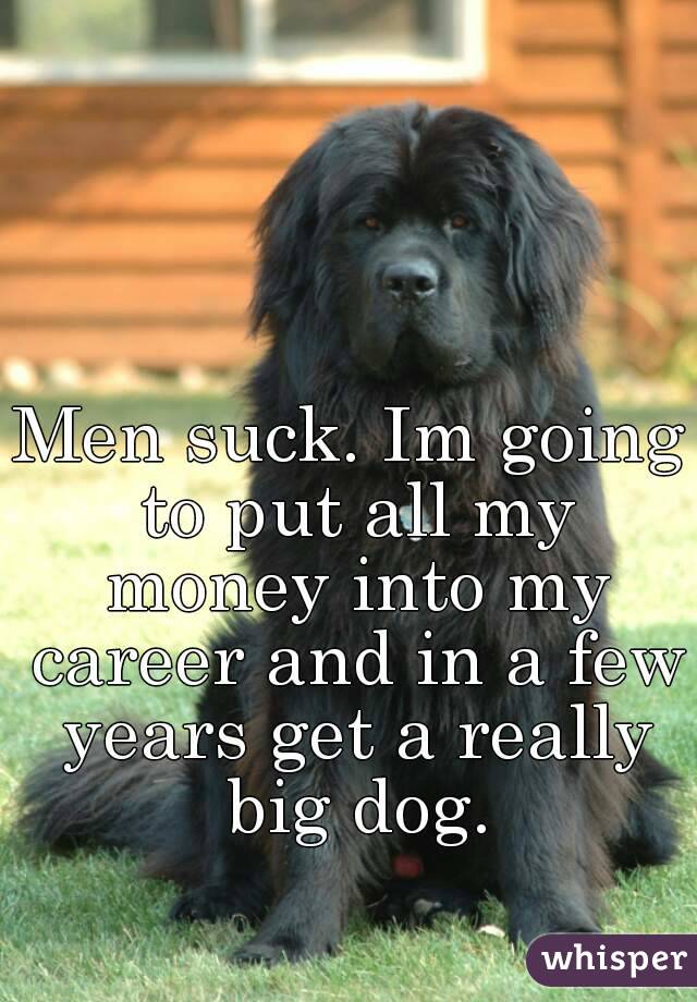 Men suck. Im going to put all my money into my career and in a few years get a really big dog.