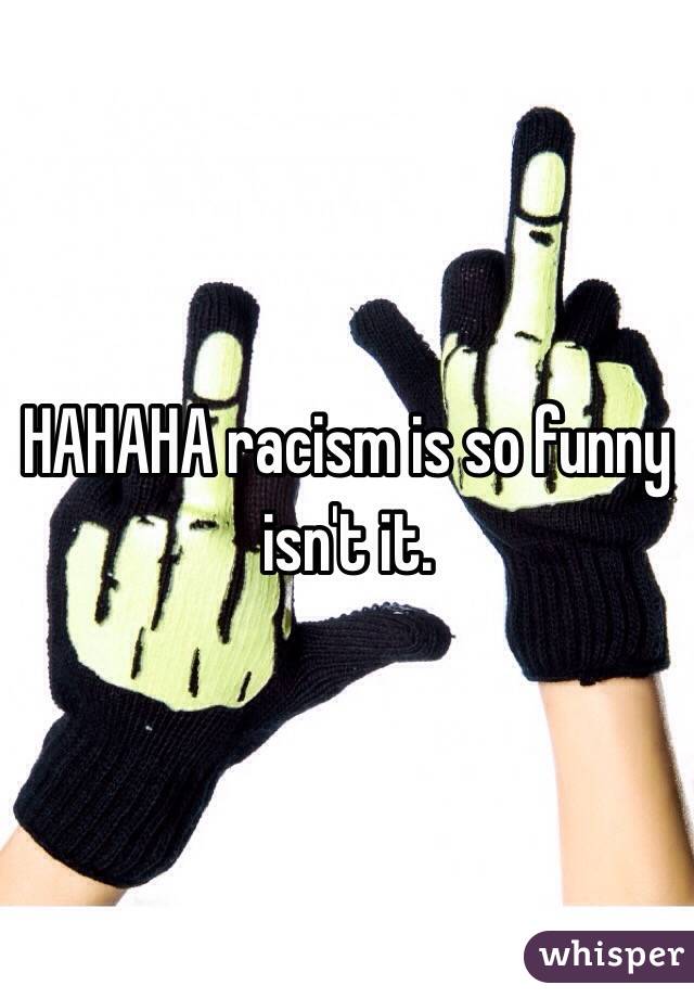 HAHAHA racism is so funny isn't it. 