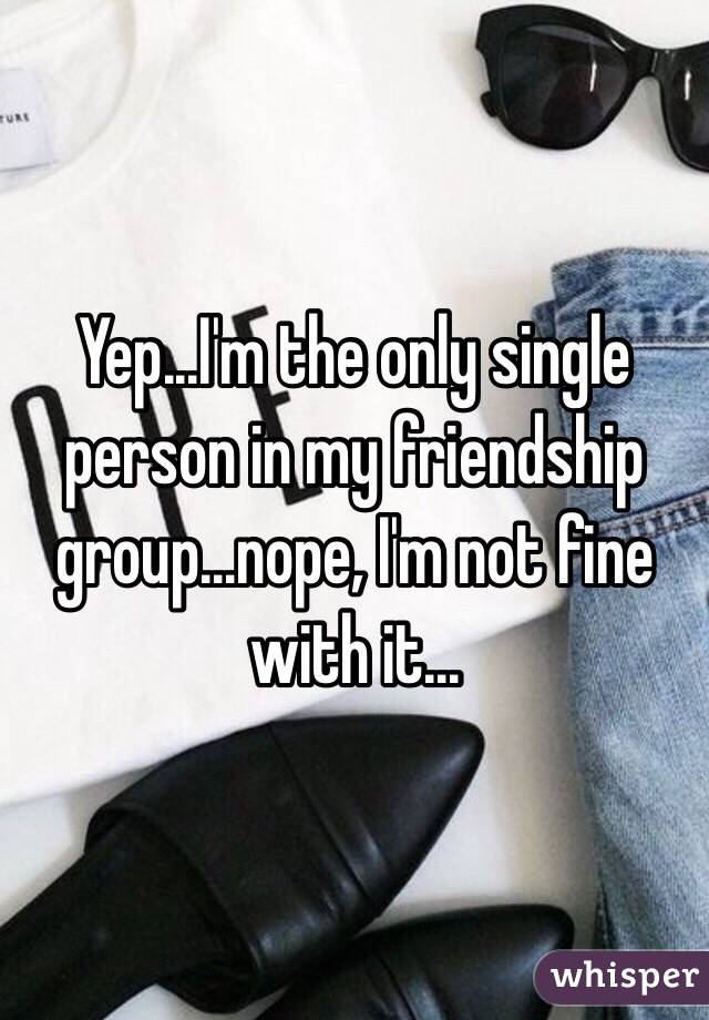 Yep...I'm the only single person in my friendship group...nope, I'm not fine with it...