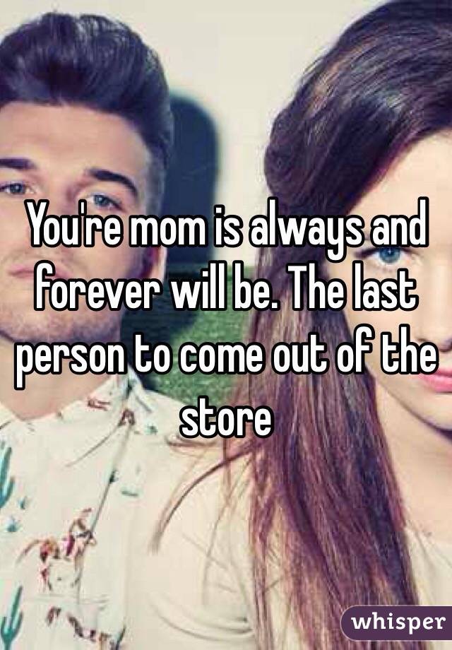 You're mom is always and forever will be. The last person to come out of the store