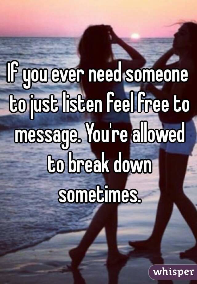 If you ever need someone to just listen feel free to message. You're allowed to break down sometimes.