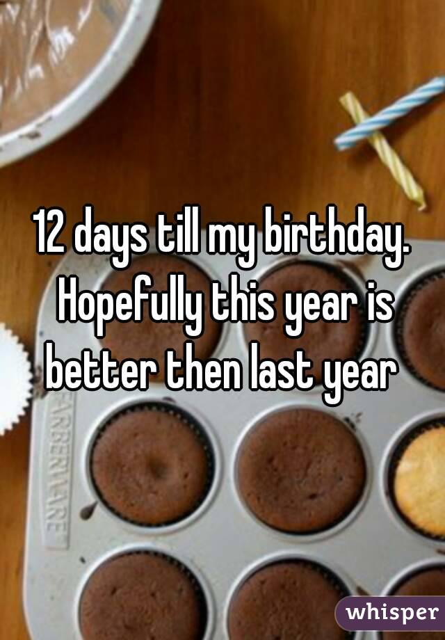 12 days till my birthday. Hopefully this year is better then last year 