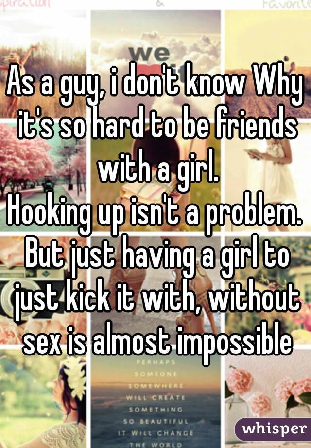 As a guy, i don't know Why it's so hard to be friends with a girl.
Hooking up isn't a problem. But just having a girl to just kick it with, without sex is almost impossible