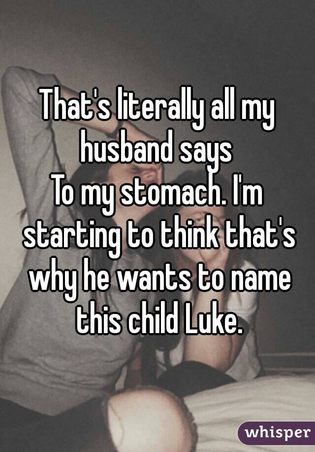 That's literally all my husband says 
To my stomach. I'm starting to think that's why he wants to name this child Luke.