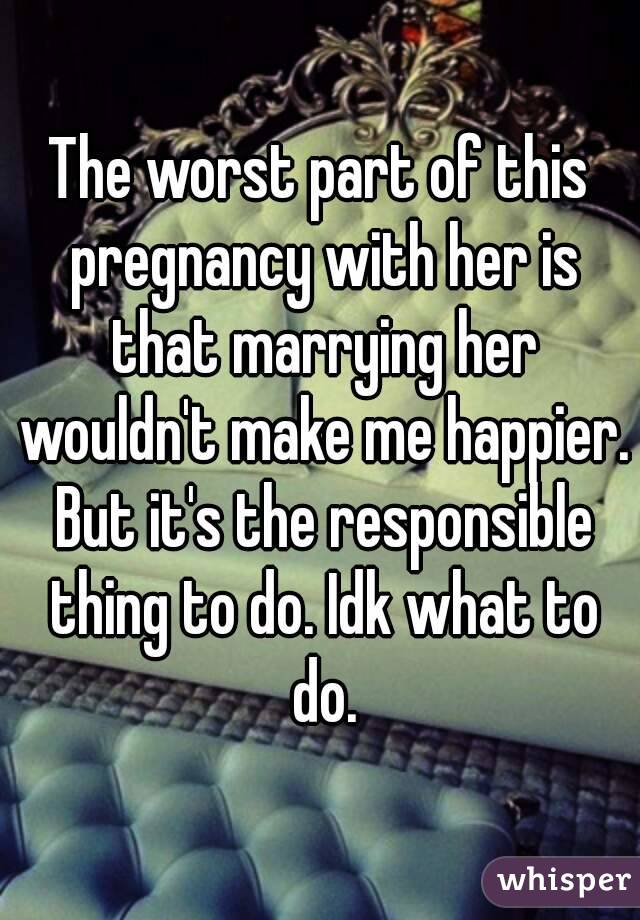 The worst part of this pregnancy with her is that marrying her wouldn't make me happier. But it's the responsible thing to do. Idk what to do.