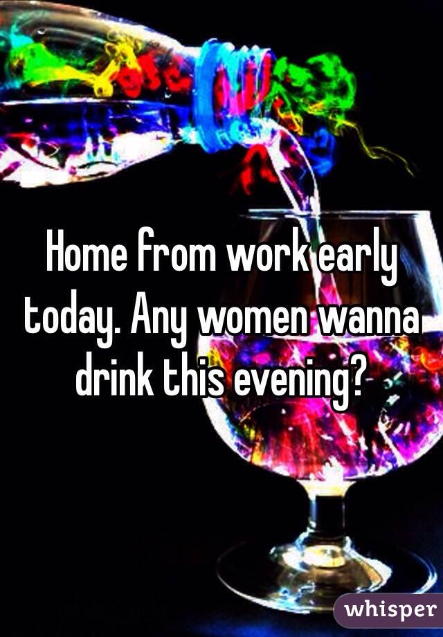 Home from work early today. Any women wanna drink this evening?