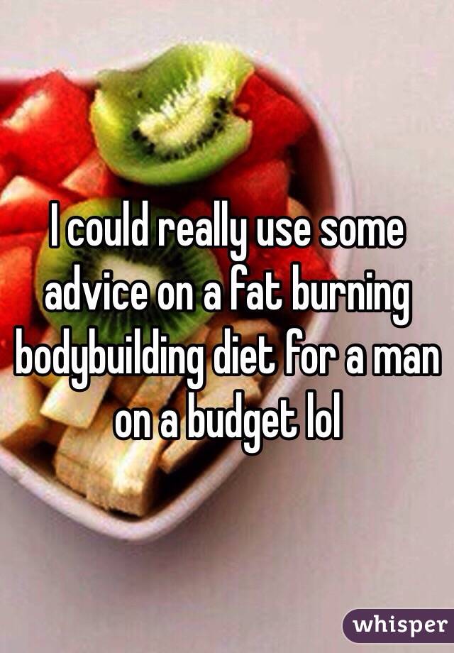 I could really use some advice on a fat burning bodybuilding diet for a man on a budget lol