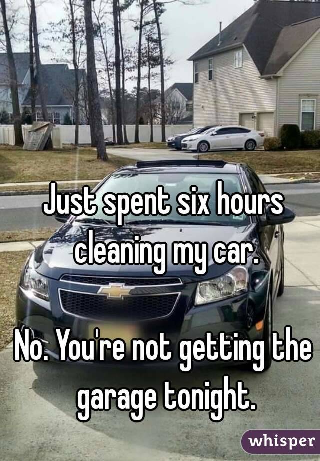 Just spent six hours cleaning my car.

No. You're not getting the garage tonight.