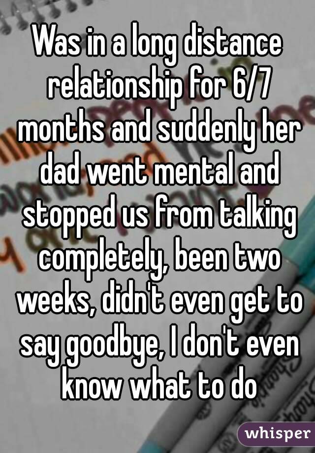 Was in a long distance relationship for 6/7 months and suddenly her dad went mental and stopped us from talking completely, been two weeks, didn't even get to say goodbye, I don't even know what to do