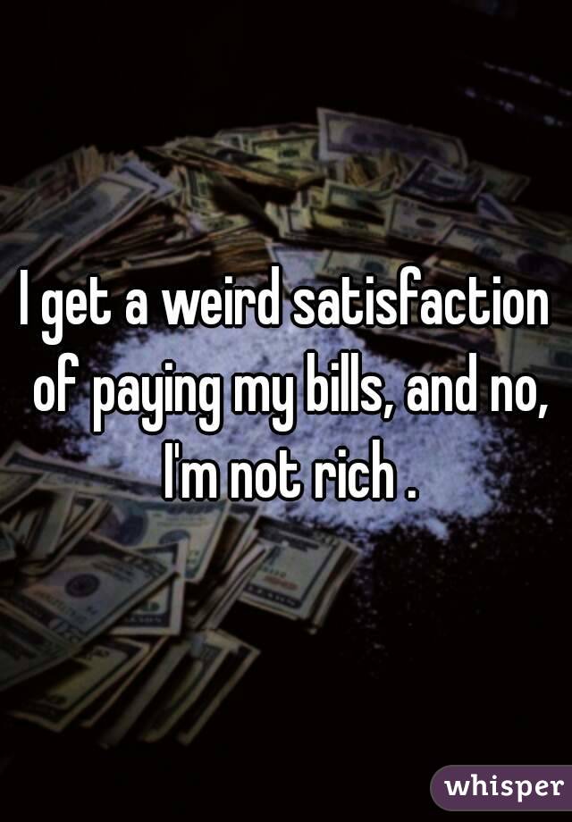 I get a weird satisfaction of paying my bills, and no, I'm not rich .