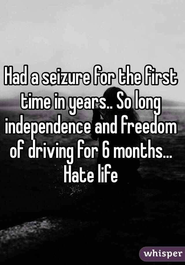 Had a seizure for the first time in years.. So long independence and freedom of driving for 6 months... Hate life