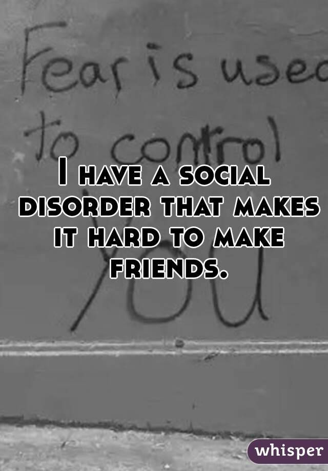 I have a social disorder that makes it hard to make friends.