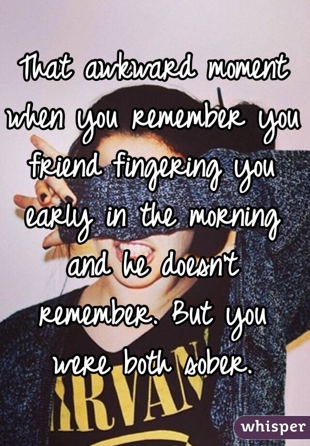 That awkward moment when you remember you friend fingering you early in the morning and he doesn't remember. But you were both sober. 