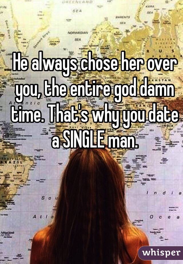 He always chose her over you, the entire god damn time. That's why you date a SINGLE man. 