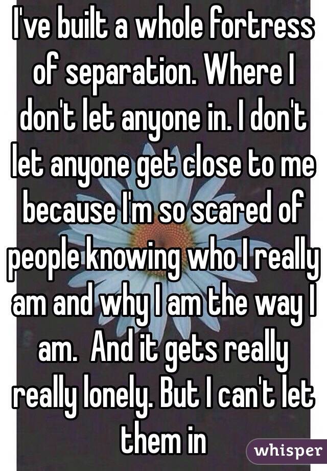 I've built a whole fortress of separation. Where I don't let anyone in. I don't let anyone get close to me because I'm so scared of people knowing who I really am and why I am the way I am.  And it gets really really lonely. But I can't let them in