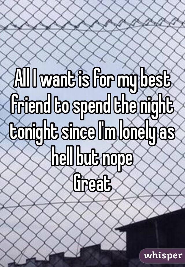 All I want is for my best friend to spend the night tonight since I'm lonely as hell but nope
Great