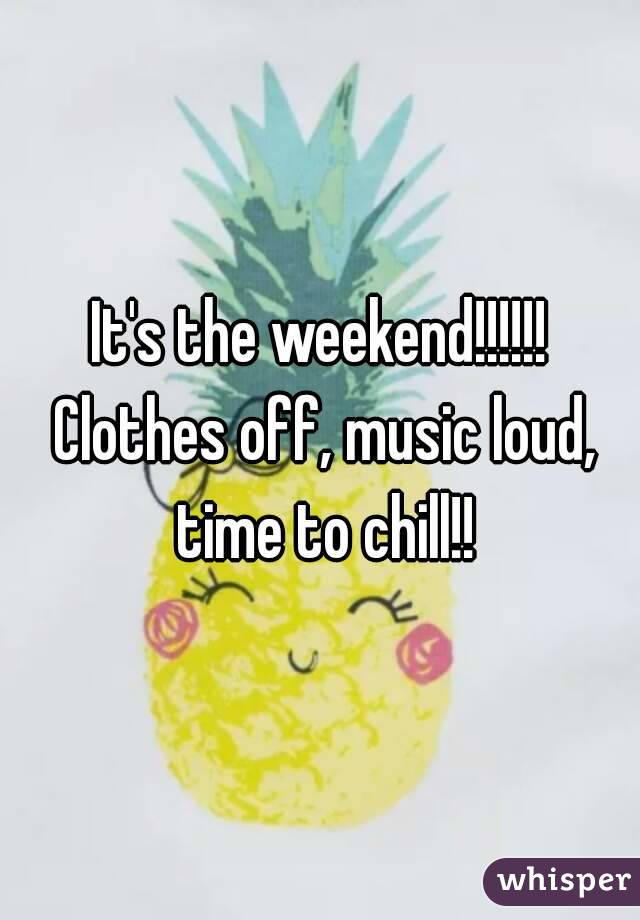 It's the weekend!!!!!! Clothes off, music loud, time to chill!!