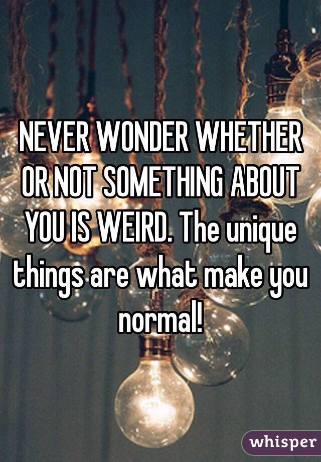 NEVER WONDER WHETHER OR NOT SOMETHING ABOUT YOU IS WEIRD. The unique things are what make you normal!