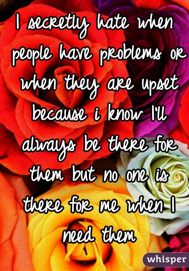 I secretly hate when people have problems or when they are upset because i know I'll always be there for them but no one is there for me when I need them