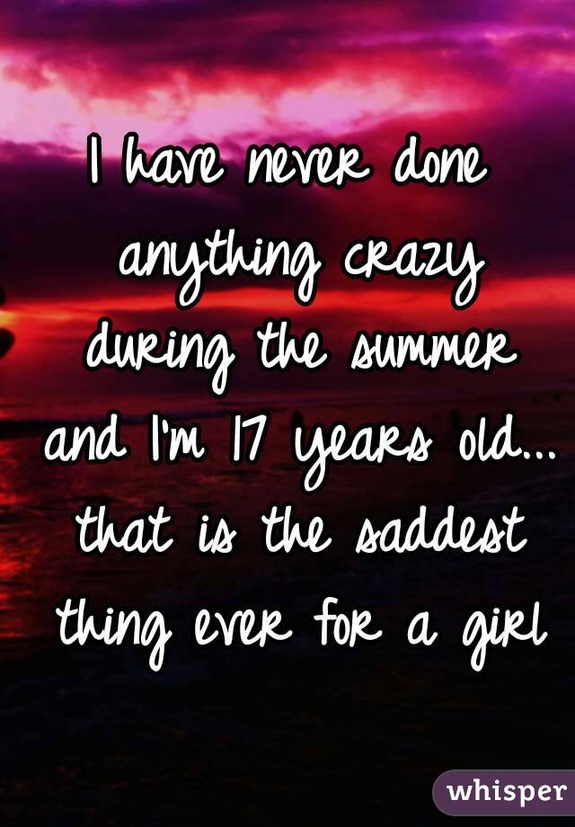 I have never done anything crazy during the summer and I'm 17 years old... that is the saddest thing ever for a girl