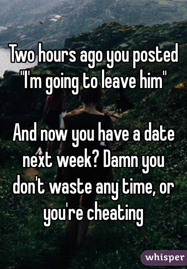 Two hours ago you posted "I'm going to leave him"

And now you have a date next week? Damn you don't waste any time, or you're cheating 