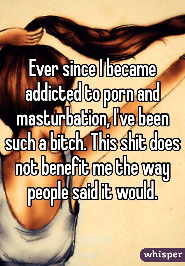 Ever since I became addicted to porn and masturbation, I've been such a bitch. This shit does not benefit me the way people said it would.