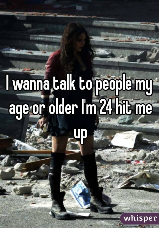 I wanna talk to people my age or older I'm 24 hit me up