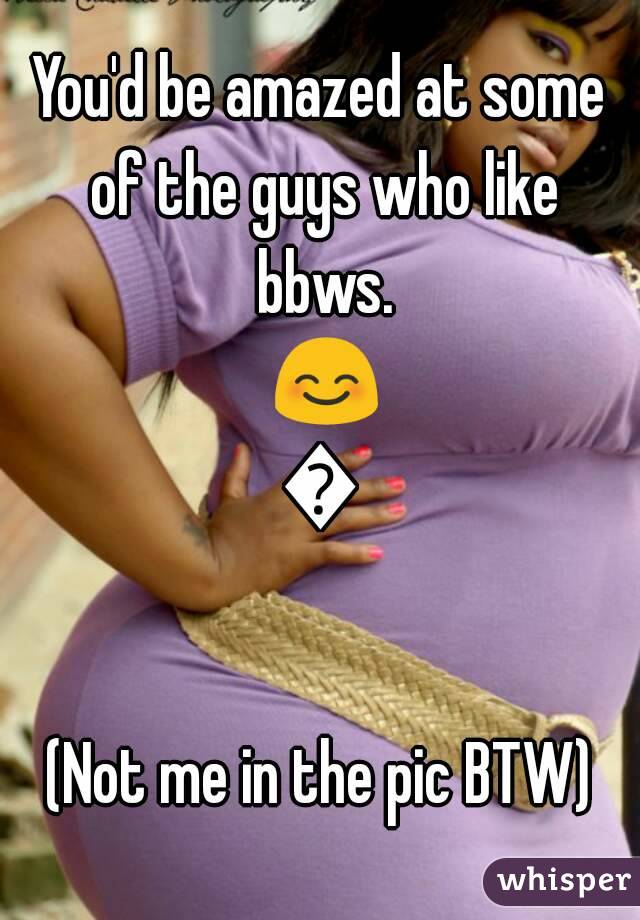 You'd be amazed at some of the guys who like bbws. 😊😊

(Not me in the pic BTW)