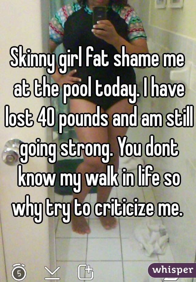 Skinny girl fat shame me at the pool today. I have lost 40 pounds and am still going strong. You dont know my walk in life so why try to criticize me. 