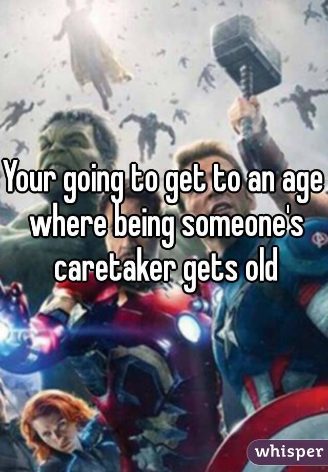 Your going to get to an age where being someone's caretaker gets old