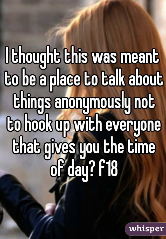 I thought this was meant to be a place to talk about things anonymously not to hook up with everyone that gives you the time of day? f18