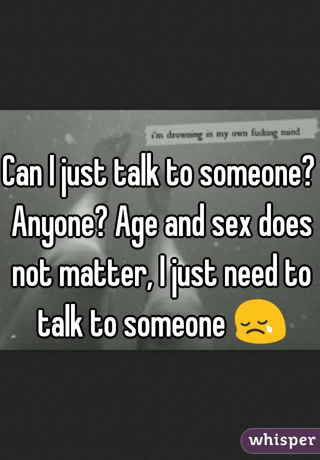 Can I just talk to someone? Anyone? Age and sex does not matter, I just need to talk to someone 😢