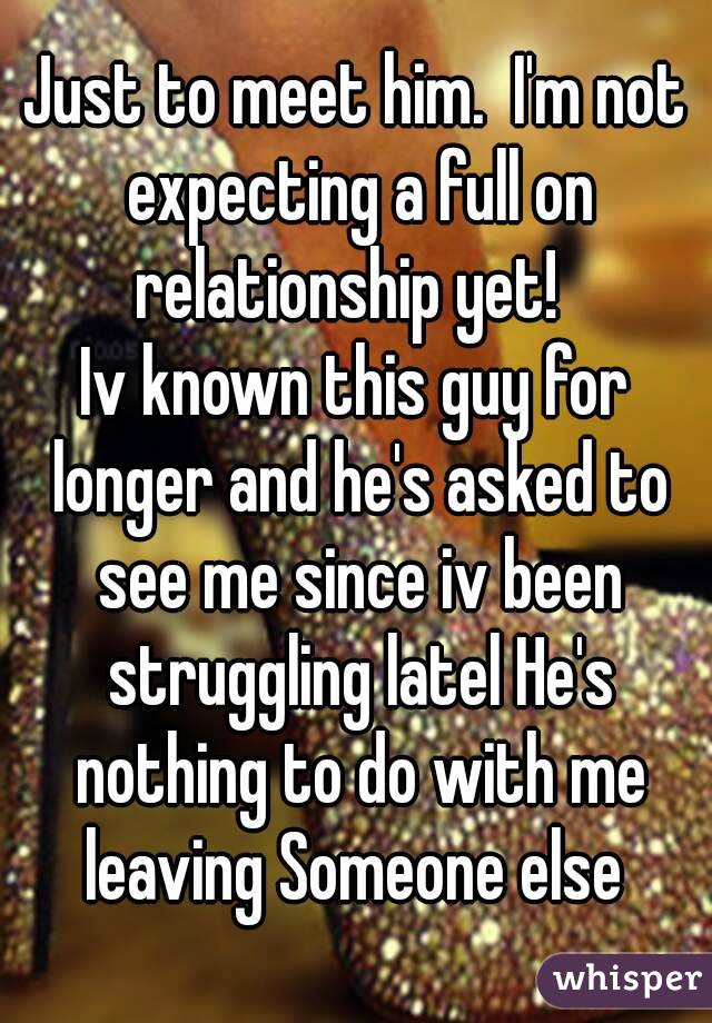 Just to meet him.  I'm not expecting a full on relationship yet!  
Iv known this guy for longer and he's asked to see me since iv been struggling latel He's nothing to do with me leaving Someone else 