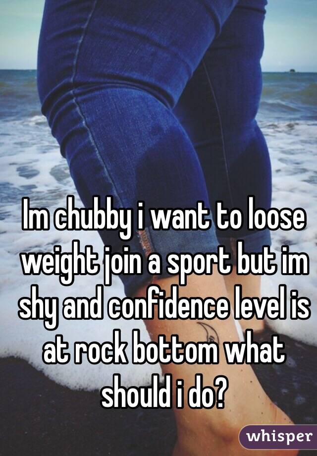 Im chubby i want to loose weight join a sport but im shy and confidence level is at rock bottom what should i do?