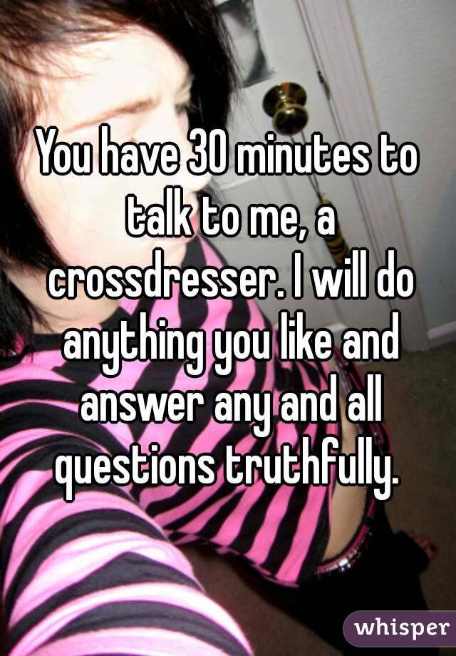 You have 30 minutes to talk to me, a crossdresser. I will do anything you like and answer any and all questions truthfully. 