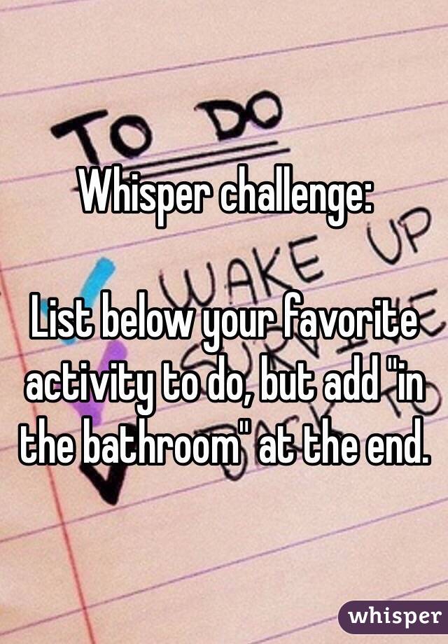 Whisper challenge:

List below your favorite activity to do, but add "in the bathroom" at the end. 