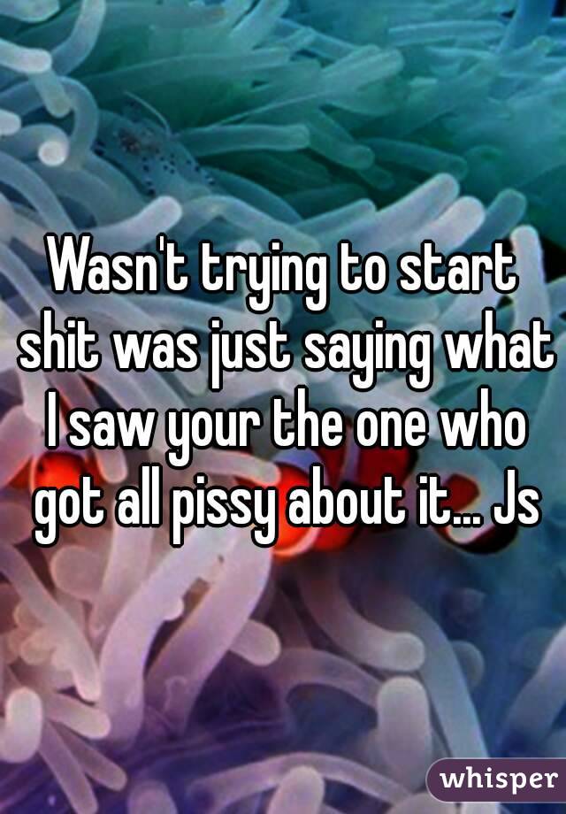 Wasn't trying to start shit was just saying what I saw your the one who got all pissy about it... Js