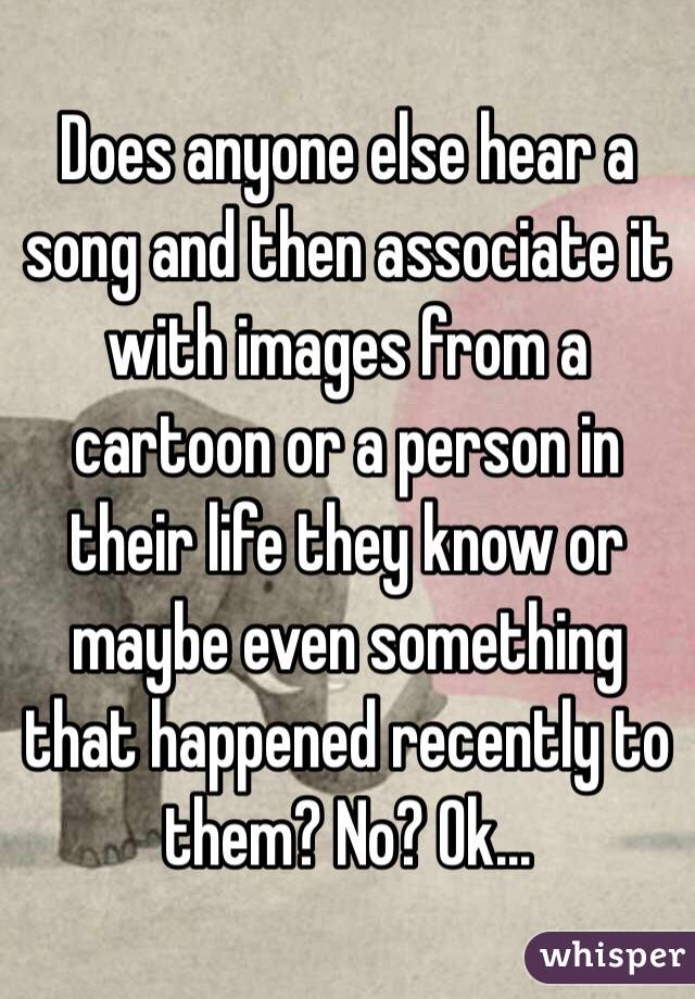 Does anyone else hear a song and then associate it with images from a cartoon or a person in their life they know or maybe even something that happened recently to them? No? Ok...