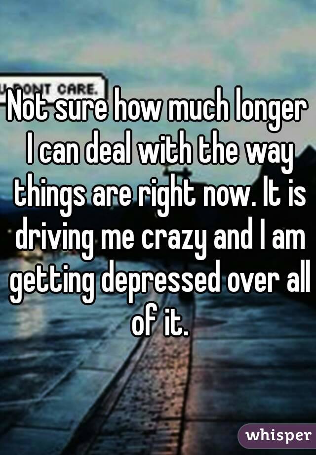 Not sure how much longer I can deal with the way things are right now. It is driving me crazy and I am getting depressed over all of it.